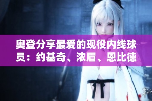 奥登分享最爱的现役内线球员：约基奇、浓眉、恩比德和武切维奇
