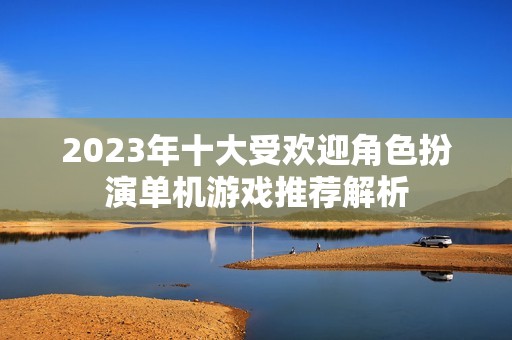 2023年十大受欢迎角色扮演单机游戏推荐解析