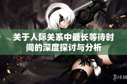 关于人际关系中最长等待时间的深度探讨与分析