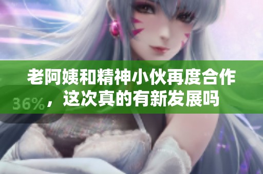 老阿姨和精神小伙再度合作，这次真的有新发展吗