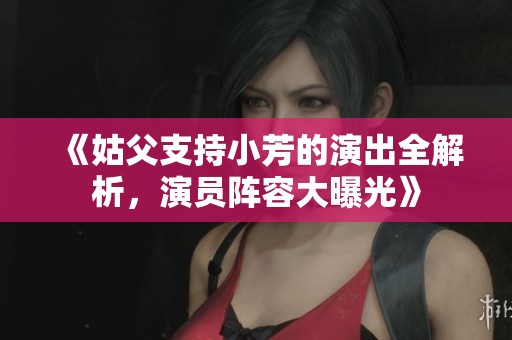 《姑父支持小芳的演出全解析，演员阵容大曝光》