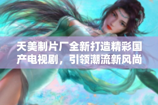 天美制片厂全新打造精彩国产电视剧，引领潮流新风尚