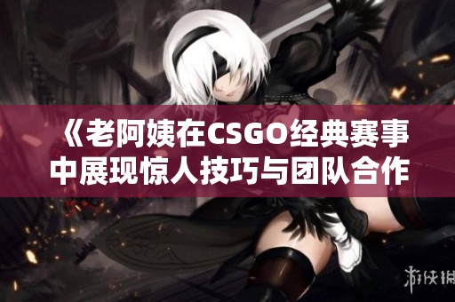 《老阿姨在CSGO经典赛事中展现惊人技巧与团队合作》