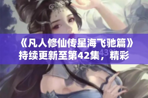 《凡人修仙传星海飞驰篇》持续更新至第42集，精彩不断！
