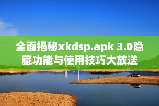 全面揭秘xkdsp.apk 3.0隐藏功能与使用技巧大放送