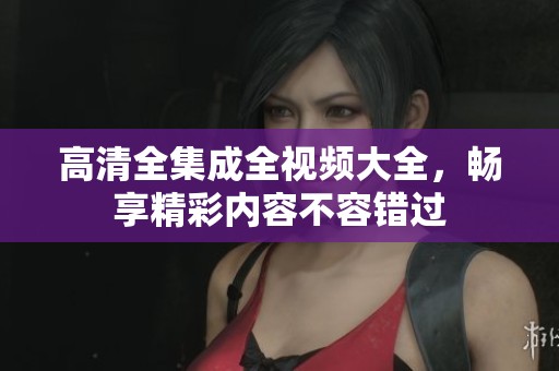 高清全集成全视频大全，畅享精彩内容不容错过