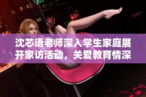 沈芯语老师深入学生家庭展开家访活动，关爱教育情深入人心