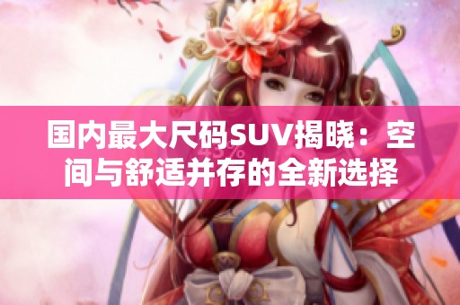 国内最大尺码SUV揭晓：空间与舒适并存的全新选择