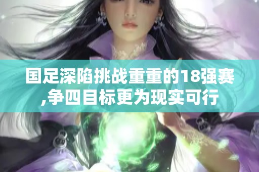 国足深陷挑战重重的18强赛,争四目标更为现实可行