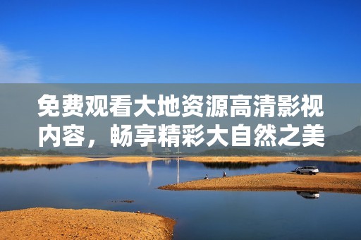 免费观看大地资源高清影视内容，畅享精彩大自然之美