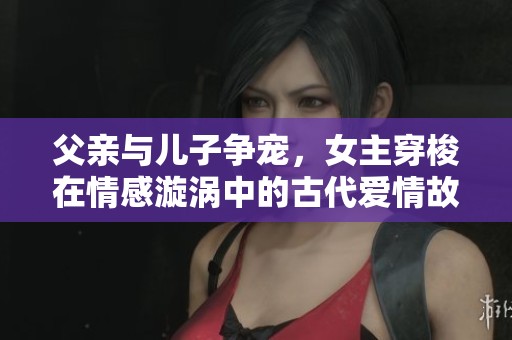 父亲与儿子争宠，女主穿梭在情感漩涡中的古代爱情故事