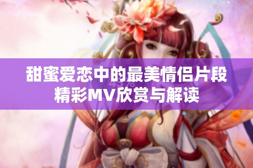 甜蜜爱恋中的最美情侣片段精彩MV欣赏与解读