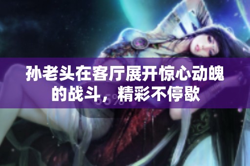 孙老头在客厅展开惊心动魄的战斗，精彩不停歇