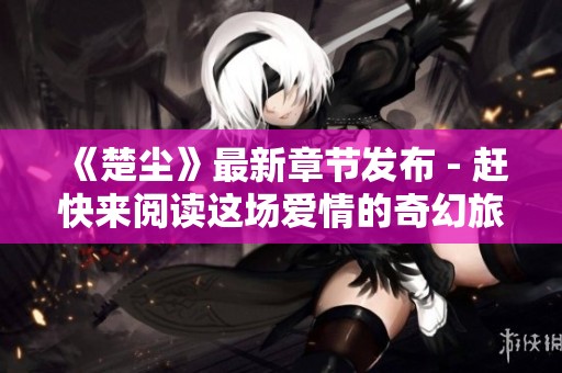 《楚尘》最新章节发布 - 赶快来阅读这场爱情的奇幻旅程
