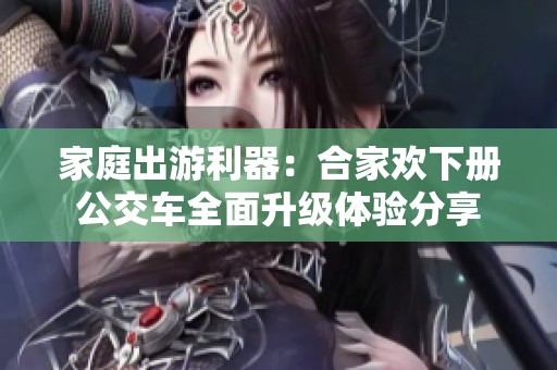 家庭出游利器：合家欢下册公交车全面升级体验分享