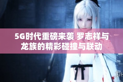 5G时代重磅来袭 罗志祥与龙族的精彩碰撞与联动