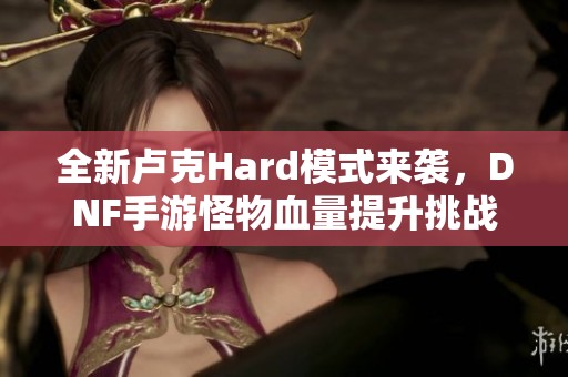 全新卢克Hard模式来袭，DNF手游怪物血量提升挑战你的极限