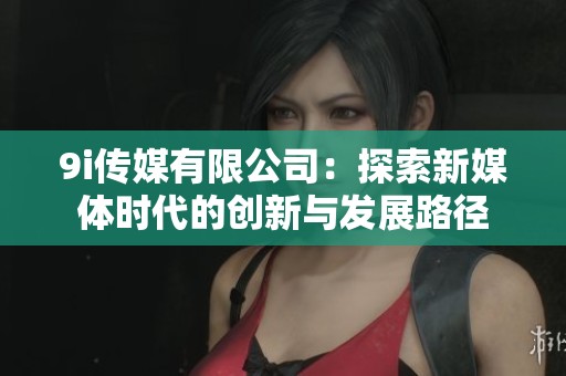 9i传媒有限公司：探索新媒体时代的创新与发展路径
