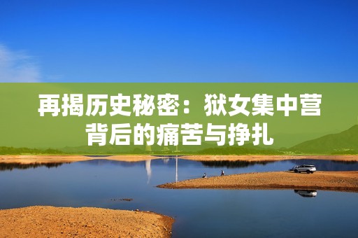 再揭历史秘密：狱女集中营背后的痛苦与挣扎