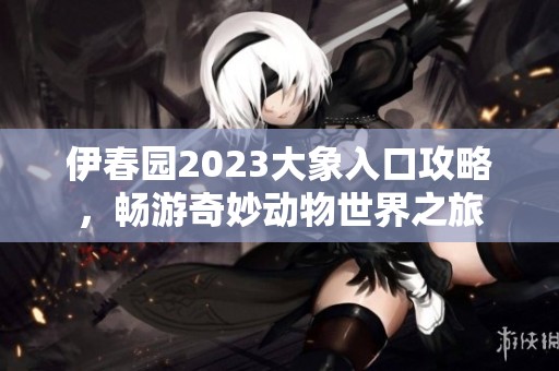 伊春园2023大象入口攻略，畅游奇妙动物世界之旅