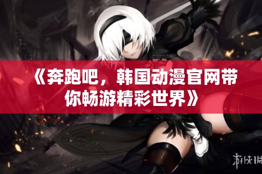 《奔跑吧，韩国动漫官网带你畅游精彩世界》