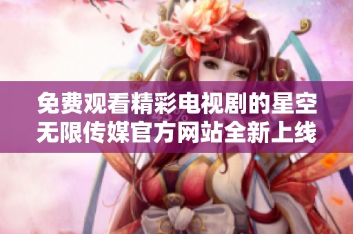 免费观看精彩电视剧的星空无限传媒官方网站全新上线