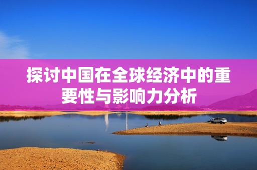 探讨中国在全球经济中的重要性与影响力分析
