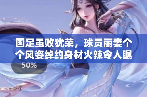 国足虽败犹荣，球员丽妻个个风姿绰约身材火辣令人瞩目