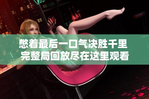 憋着最后一口气决胜千里 完整局回放尽在这里观看
