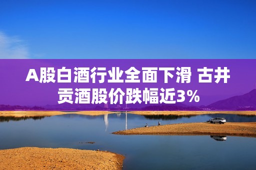 A股白酒行业全面下滑 古井贡酒股价跌幅近3%