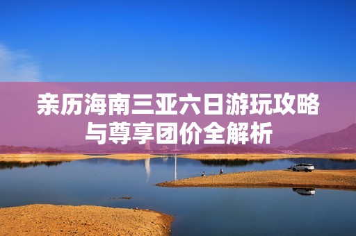 亲历海南三亚六日游玩攻略与尊享团价全解析