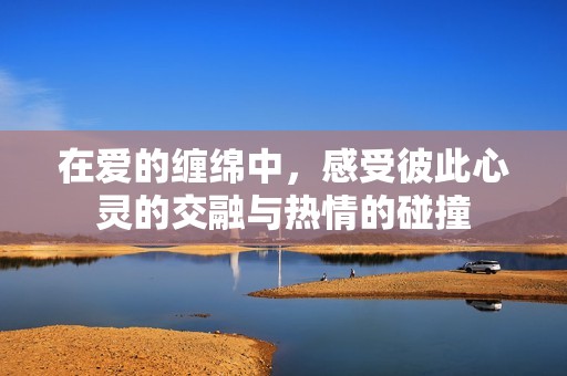 在爱的缠绵中，感受彼此心灵的交融与热情的碰撞