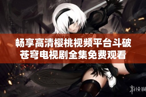 畅享高清樱桃视频平台斗破苍穹电视剧全集免费观看