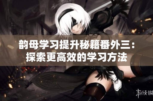 韵母学习提升秘籍番外三：探索更高效的学习方法