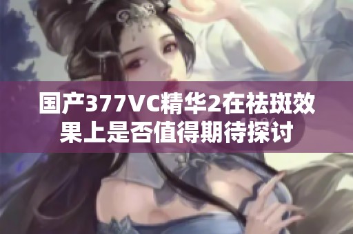 国产377VC精华2在祛斑效果上是否值得期待探讨