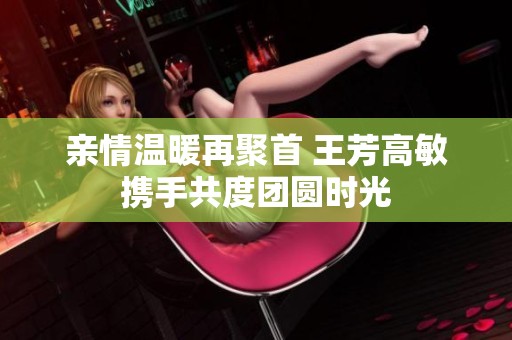 亲情温暖再聚首 王芳高敏携手共度团圆时光