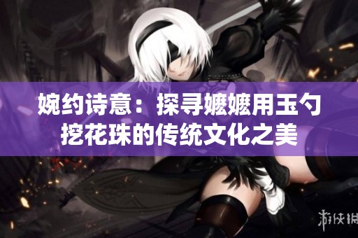 婉约诗意：探寻嬷嬷用玉勺挖花珠的传统文化之美