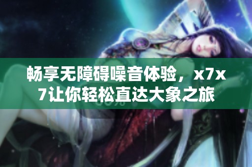 畅享无障碍噪音体验，x7x7让你轻松直达大象之旅