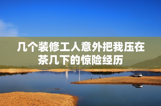 几个装修工人意外把我压在茶几下的惊险经历