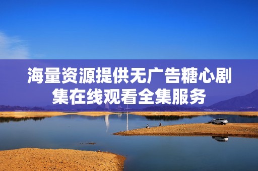 海量资源提供无广告糖心剧集在线观看全集服务