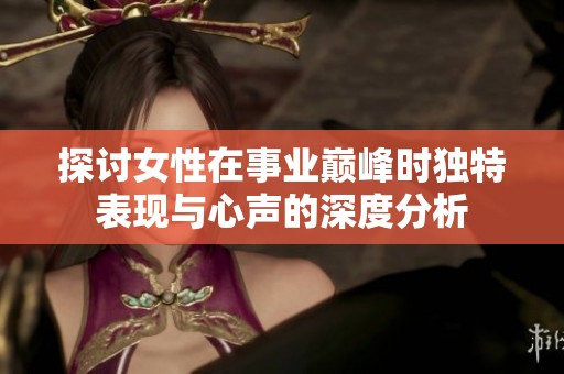 探讨女性在事业巅峰时独特表现与心声的深度分析