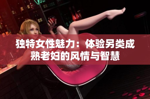 独特女性魅力：体验另类成熟老妇的风情与智慧
