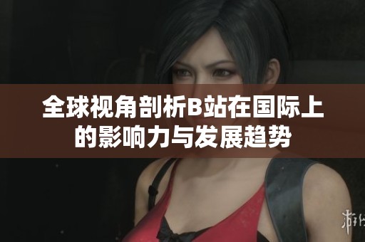 全球视角剖析B站在国际上的影响力与发展趋势