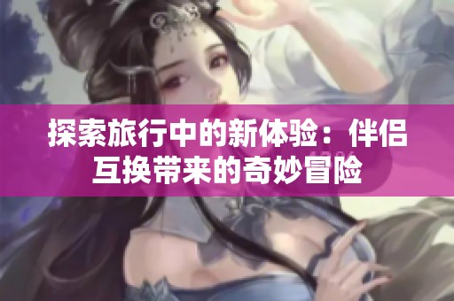 探索旅行中的新体验：伴侣互换带来的奇妙冒险