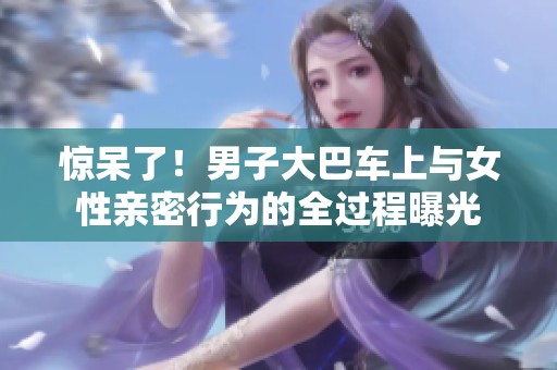 惊呆了！男子大巴车上与女性亲密行为的全过程曝光