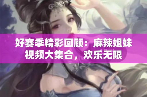 好赛季精彩回顾：麻辣姐妹视频大集合，欢乐无限