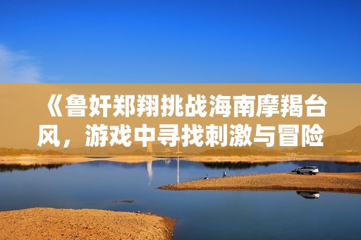 《鲁奸郑翔挑战海南摩羯台风，游戏中寻找刺激与冒险》