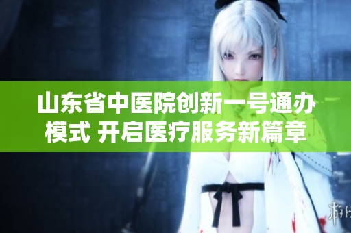 山东省中医院创新一号通办模式 开启医疗服务新篇章