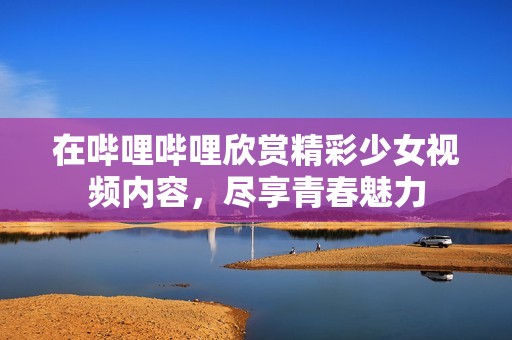 在哔哩哔哩欣赏精彩少女视频内容，尽享青春魅力