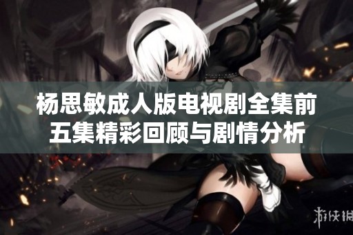 杨思敏成人版电视剧全集前五集精彩回顾与剧情分析